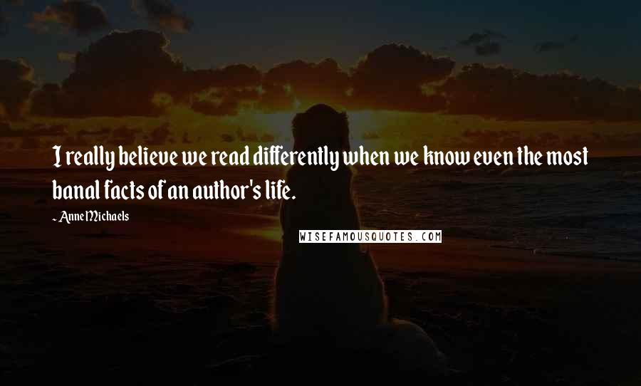 Anne Michaels Quotes: I really believe we read differently when we know even the most banal facts of an author's life.