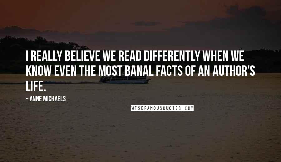 Anne Michaels Quotes: I really believe we read differently when we know even the most banal facts of an author's life.