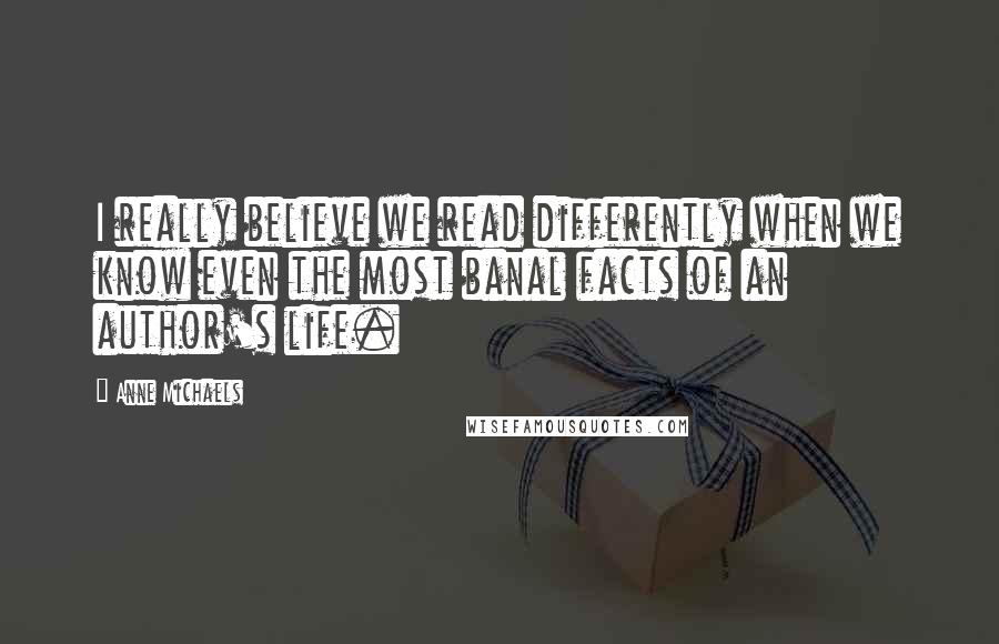 Anne Michaels Quotes: I really believe we read differently when we know even the most banal facts of an author's life.