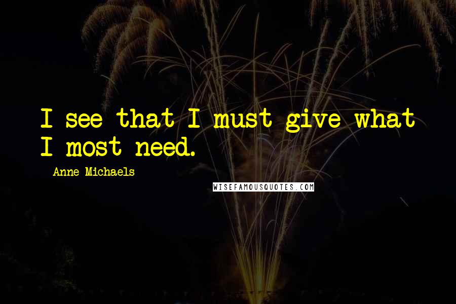 Anne Michaels Quotes: I see that I must give what I most need.