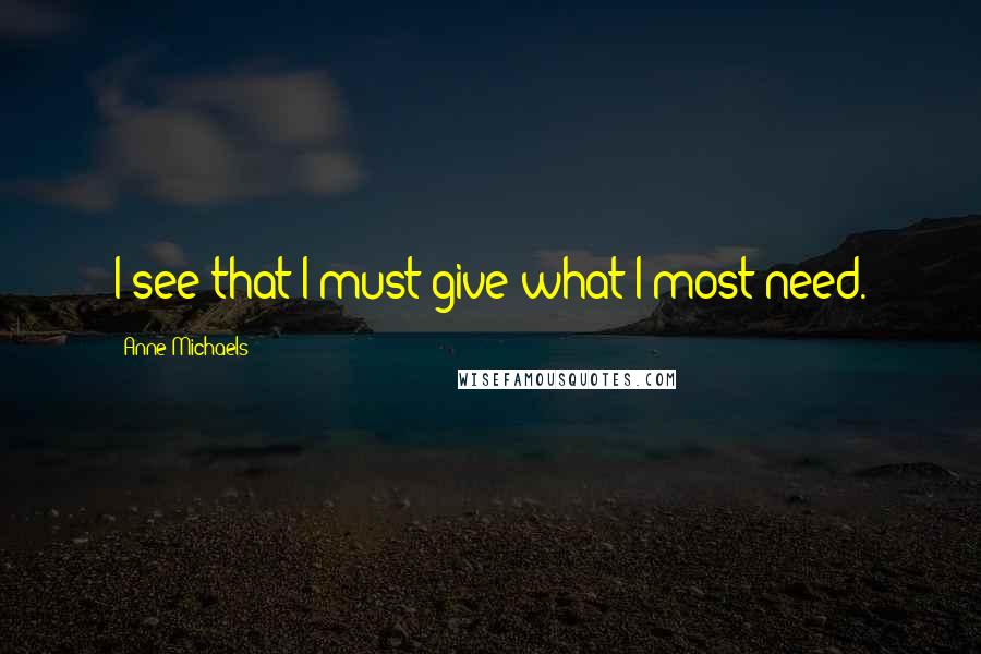 Anne Michaels Quotes: I see that I must give what I most need.
