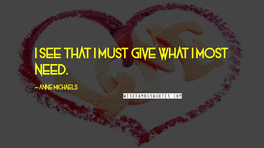 Anne Michaels Quotes: I see that I must give what I most need.