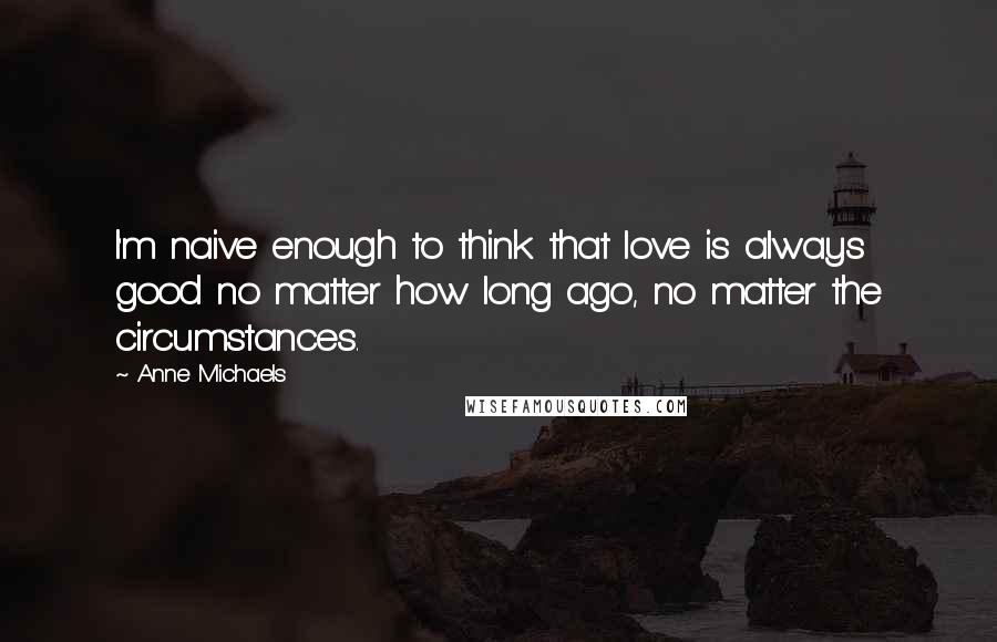 Anne Michaels Quotes: I'm naive enough to think that love is always good no matter how long ago, no matter the circumstances.