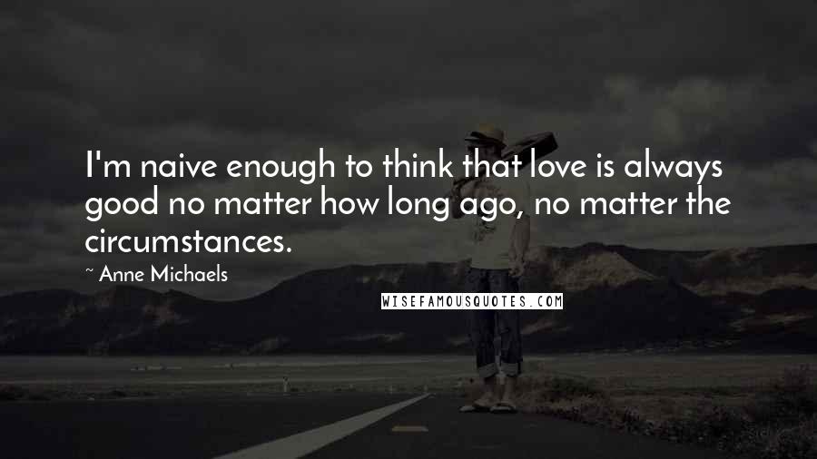 Anne Michaels Quotes: I'm naive enough to think that love is always good no matter how long ago, no matter the circumstances.