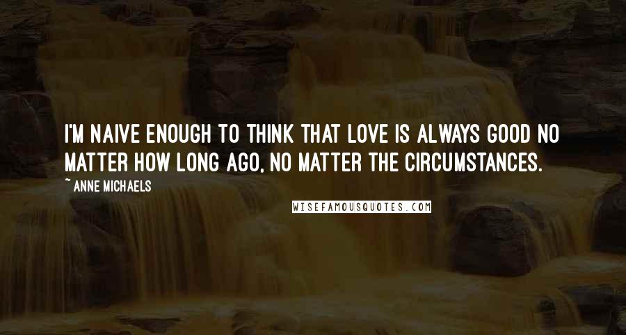 Anne Michaels Quotes: I'm naive enough to think that love is always good no matter how long ago, no matter the circumstances.