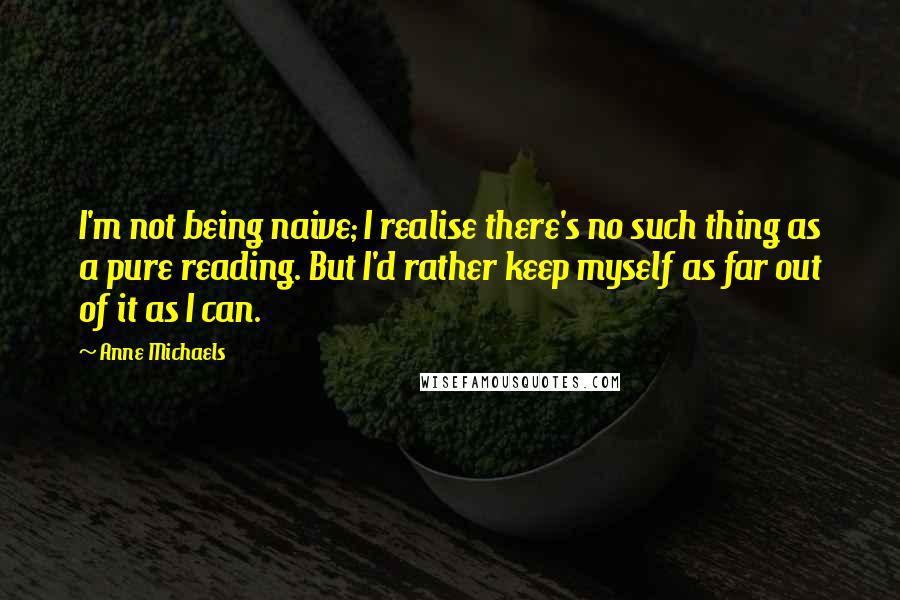 Anne Michaels Quotes: I'm not being naive; I realise there's no such thing as a pure reading. But I'd rather keep myself as far out of it as I can.