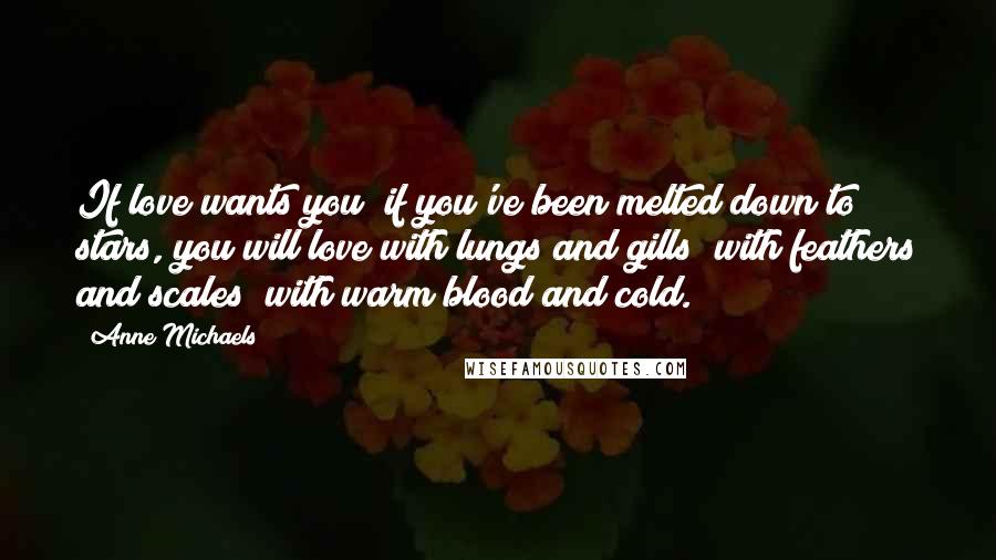 Anne Michaels Quotes: If love wants you; if you've been melted down to stars, you will love with lungs and gills; with feathers and scales; with warm blood and cold.