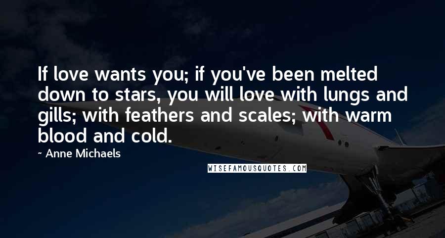 Anne Michaels Quotes: If love wants you; if you've been melted down to stars, you will love with lungs and gills; with feathers and scales; with warm blood and cold.