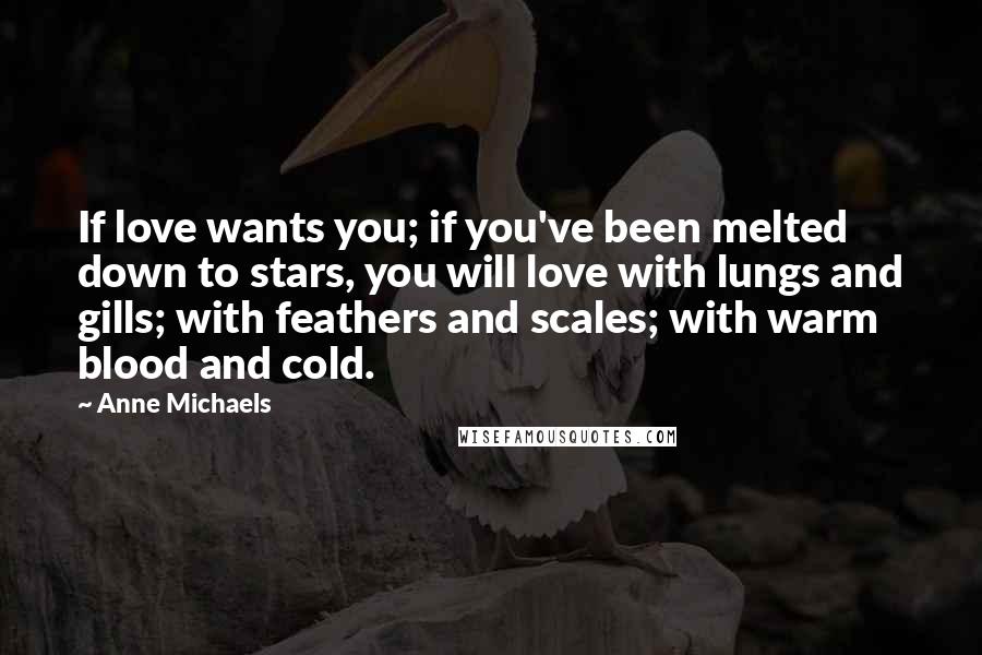 Anne Michaels Quotes: If love wants you; if you've been melted down to stars, you will love with lungs and gills; with feathers and scales; with warm blood and cold.
