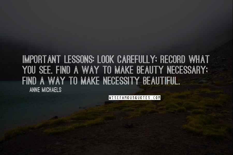 Anne Michaels Quotes: Important lessons: look carefully; record what you see. Find a way to make beauty necessary; find a way to make necessity beautiful.