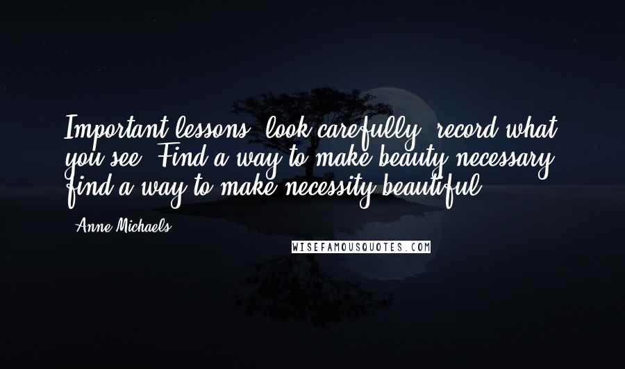 Anne Michaels Quotes: Important lessons: look carefully; record what you see. Find a way to make beauty necessary; find a way to make necessity beautiful.