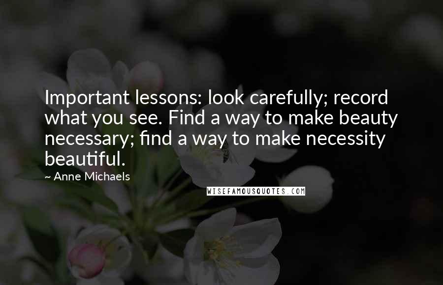 Anne Michaels Quotes: Important lessons: look carefully; record what you see. Find a way to make beauty necessary; find a way to make necessity beautiful.