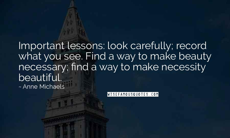 Anne Michaels Quotes: Important lessons: look carefully; record what you see. Find a way to make beauty necessary; find a way to make necessity beautiful.