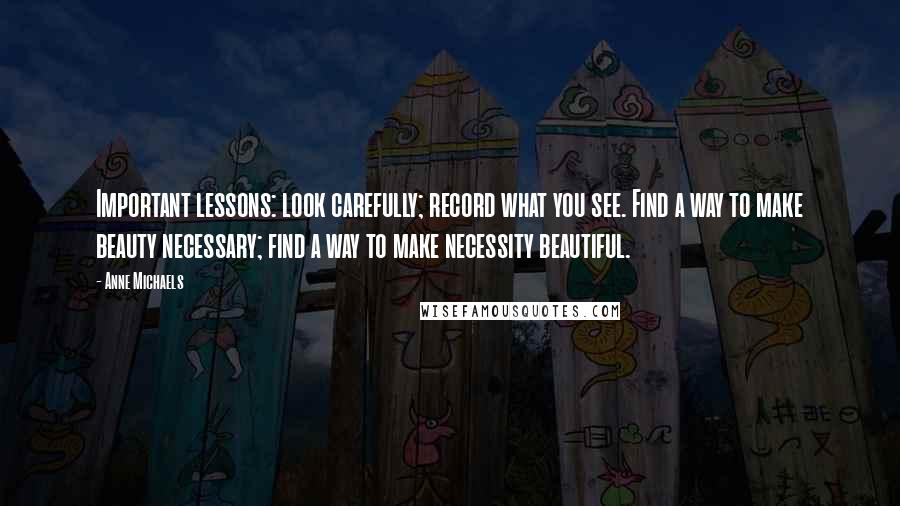 Anne Michaels Quotes: Important lessons: look carefully; record what you see. Find a way to make beauty necessary; find a way to make necessity beautiful.