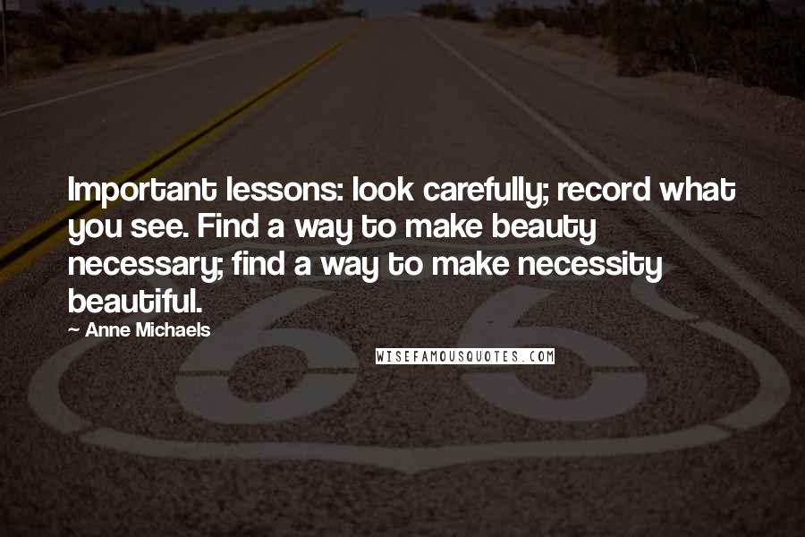 Anne Michaels Quotes: Important lessons: look carefully; record what you see. Find a way to make beauty necessary; find a way to make necessity beautiful.