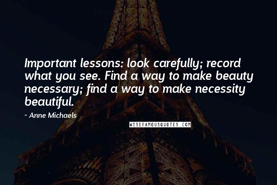 Anne Michaels Quotes: Important lessons: look carefully; record what you see. Find a way to make beauty necessary; find a way to make necessity beautiful.