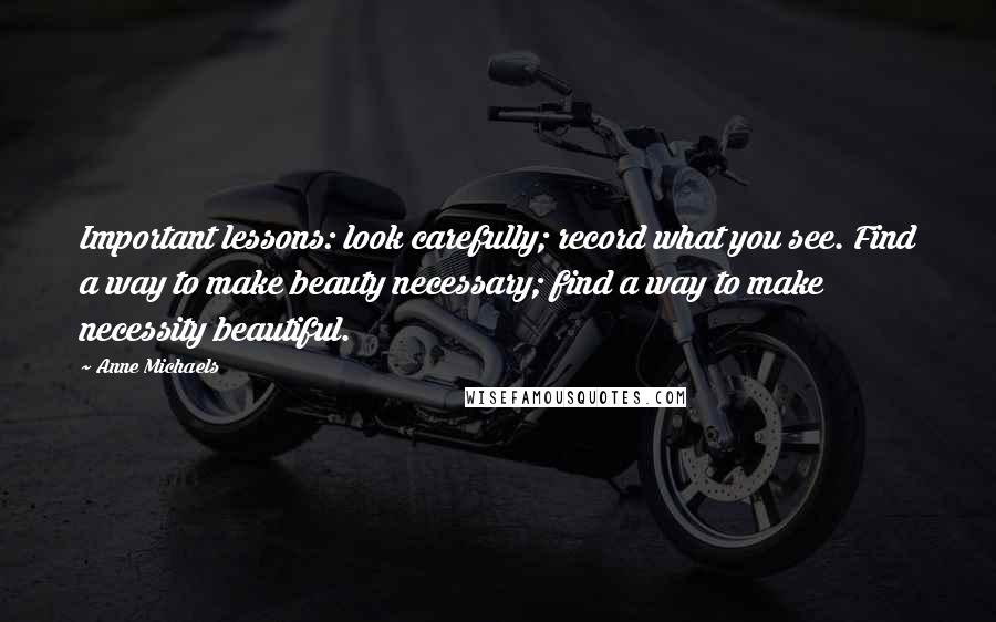 Anne Michaels Quotes: Important lessons: look carefully; record what you see. Find a way to make beauty necessary; find a way to make necessity beautiful.