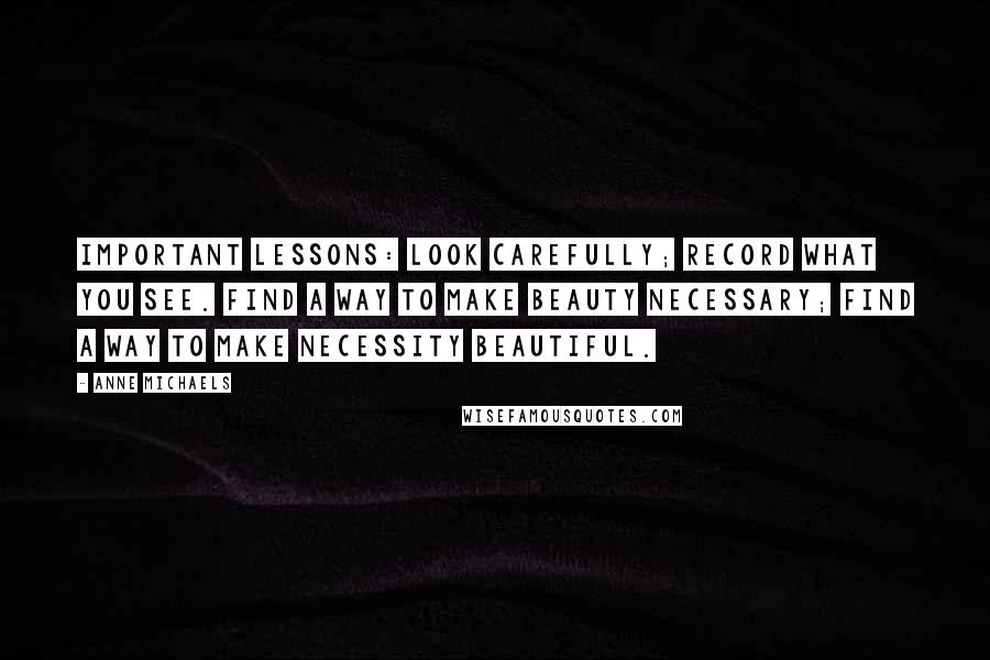 Anne Michaels Quotes: Important lessons: look carefully; record what you see. Find a way to make beauty necessary; find a way to make necessity beautiful.