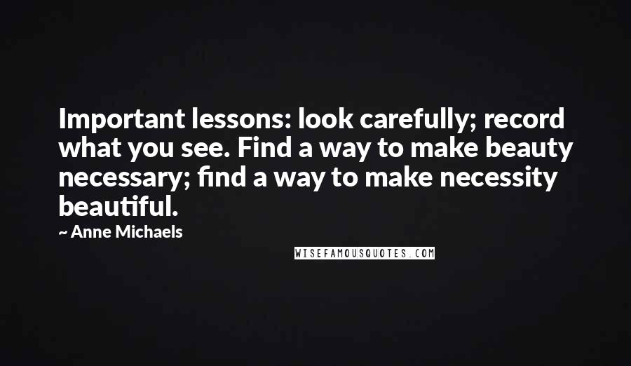 Anne Michaels Quotes: Important lessons: look carefully; record what you see. Find a way to make beauty necessary; find a way to make necessity beautiful.