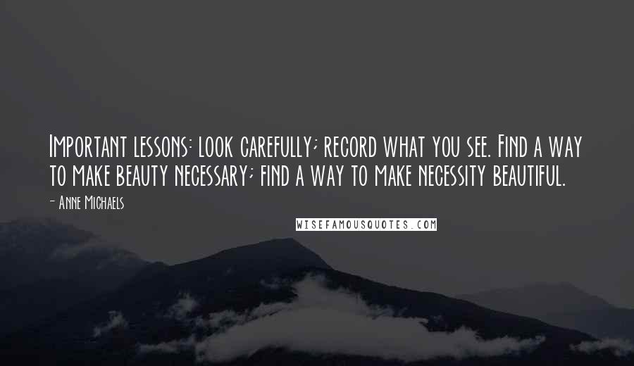 Anne Michaels Quotes: Important lessons: look carefully; record what you see. Find a way to make beauty necessary; find a way to make necessity beautiful.