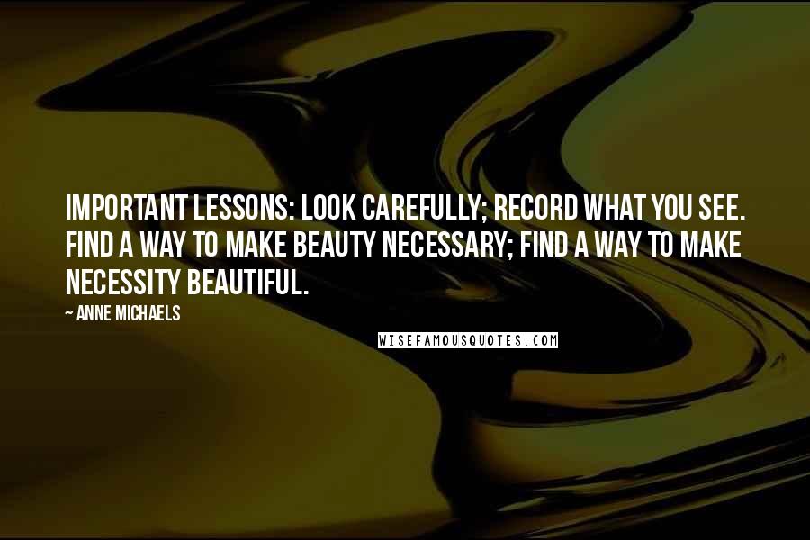 Anne Michaels Quotes: Important lessons: look carefully; record what you see. Find a way to make beauty necessary; find a way to make necessity beautiful.