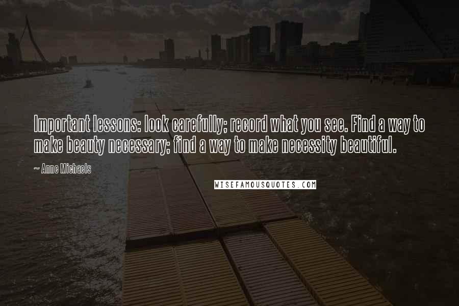 Anne Michaels Quotes: Important lessons: look carefully; record what you see. Find a way to make beauty necessary; find a way to make necessity beautiful.