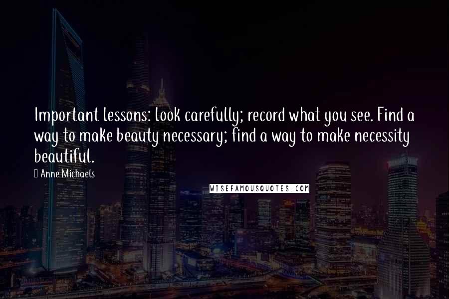 Anne Michaels Quotes: Important lessons: look carefully; record what you see. Find a way to make beauty necessary; find a way to make necessity beautiful.