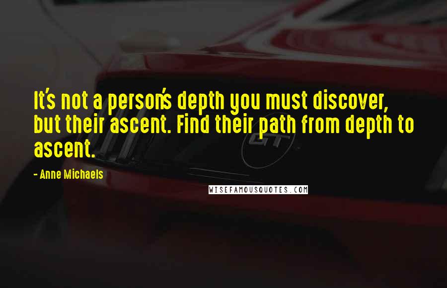 Anne Michaels Quotes: It's not a person's depth you must discover, but their ascent. Find their path from depth to ascent.