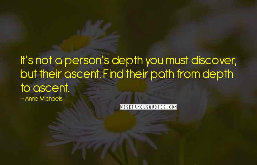 Anne Michaels Quotes: It's not a person's depth you must discover, but their ascent. Find their path from depth to ascent.