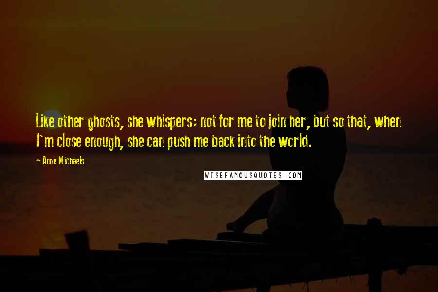 Anne Michaels Quotes: Like other ghosts, she whispers; not for me to join her, but so that, when I'm close enough, she can push me back into the world.