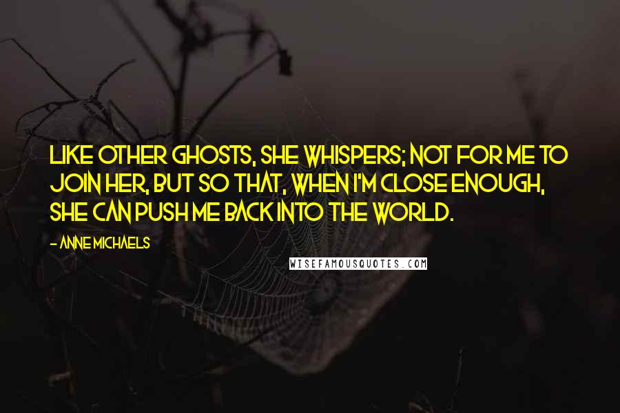 Anne Michaels Quotes: Like other ghosts, she whispers; not for me to join her, but so that, when I'm close enough, she can push me back into the world.