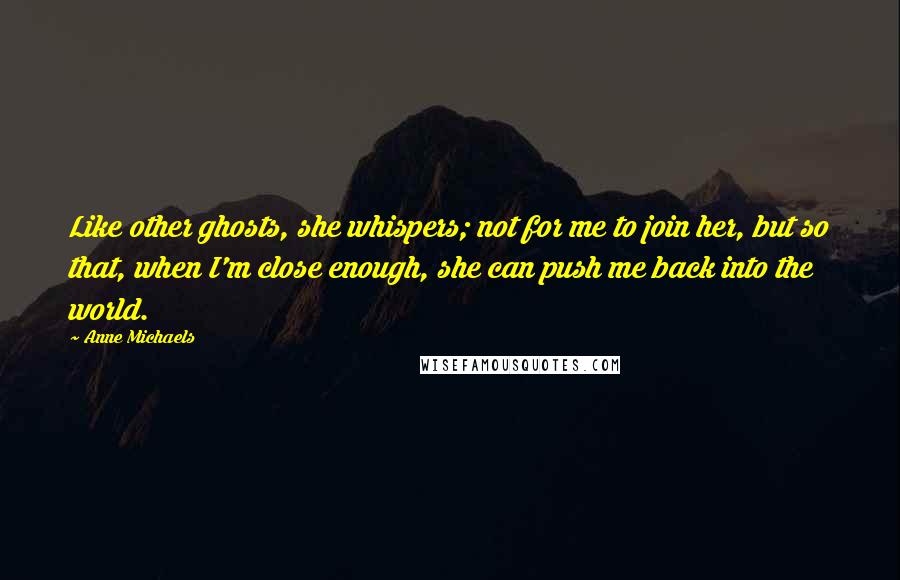 Anne Michaels Quotes: Like other ghosts, she whispers; not for me to join her, but so that, when I'm close enough, she can push me back into the world.