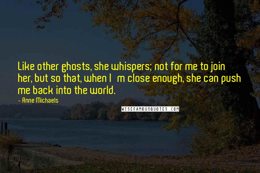 Anne Michaels Quotes: Like other ghosts, she whispers; not for me to join her, but so that, when I'm close enough, she can push me back into the world.