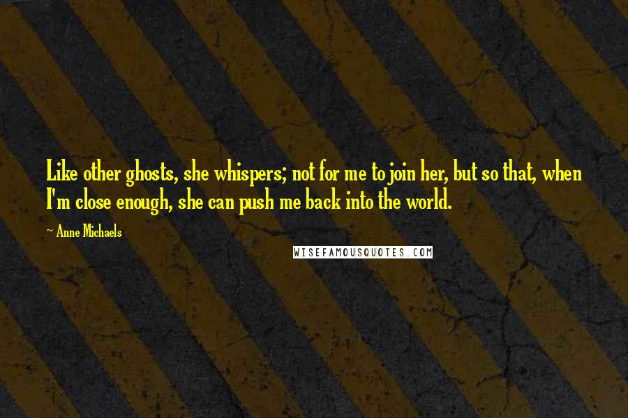 Anne Michaels Quotes: Like other ghosts, she whispers; not for me to join her, but so that, when I'm close enough, she can push me back into the world.