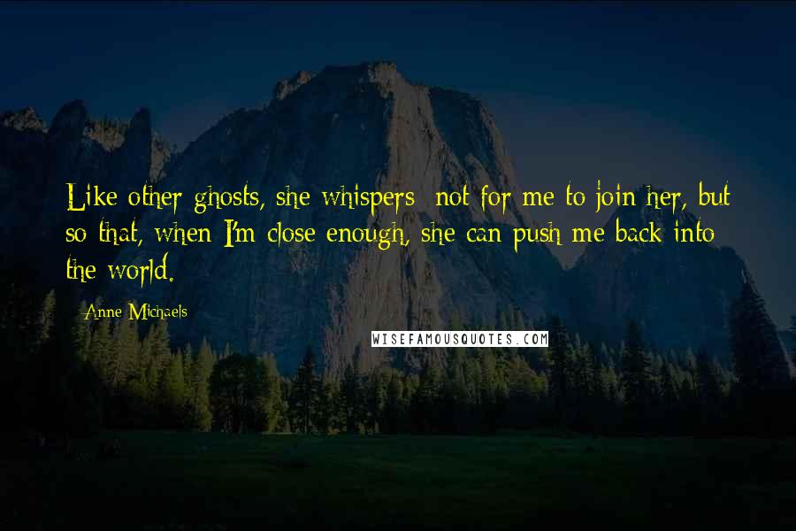 Anne Michaels Quotes: Like other ghosts, she whispers; not for me to join her, but so that, when I'm close enough, she can push me back into the world.