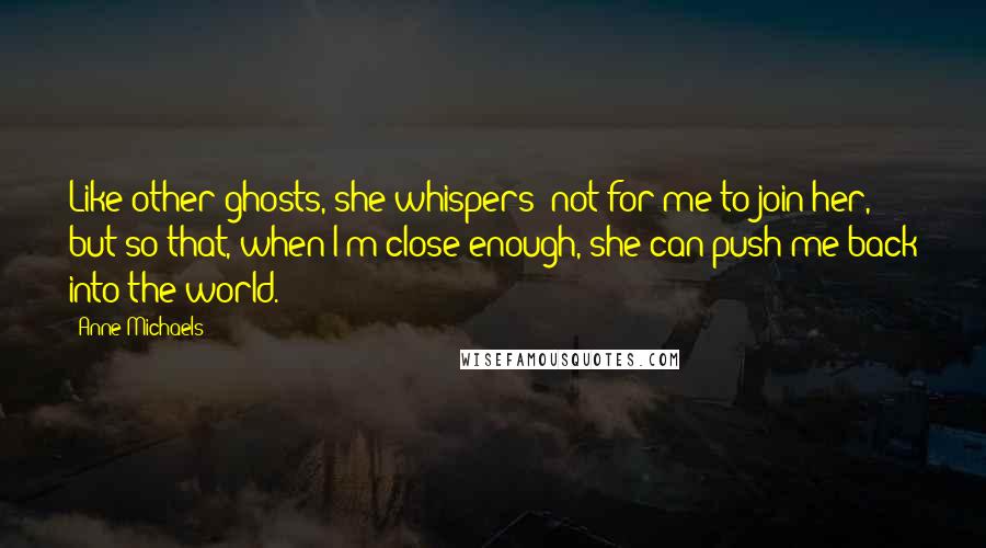 Anne Michaels Quotes: Like other ghosts, she whispers; not for me to join her, but so that, when I'm close enough, she can push me back into the world.