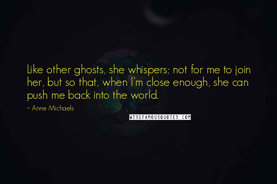 Anne Michaels Quotes: Like other ghosts, she whispers; not for me to join her, but so that, when I'm close enough, she can push me back into the world.