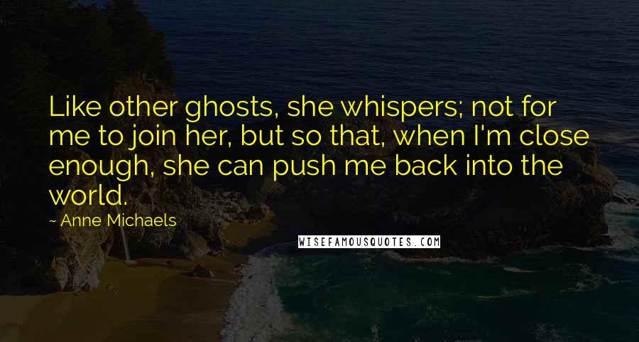 Anne Michaels Quotes: Like other ghosts, she whispers; not for me to join her, but so that, when I'm close enough, she can push me back into the world.