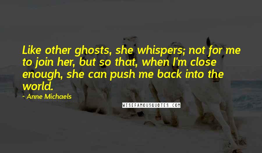 Anne Michaels Quotes: Like other ghosts, she whispers; not for me to join her, but so that, when I'm close enough, she can push me back into the world.