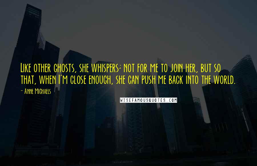 Anne Michaels Quotes: Like other ghosts, she whispers; not for me to join her, but so that, when I'm close enough, she can push me back into the world.