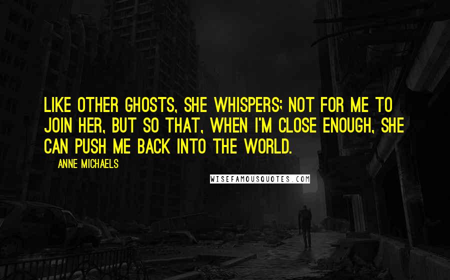 Anne Michaels Quotes: Like other ghosts, she whispers; not for me to join her, but so that, when I'm close enough, she can push me back into the world.