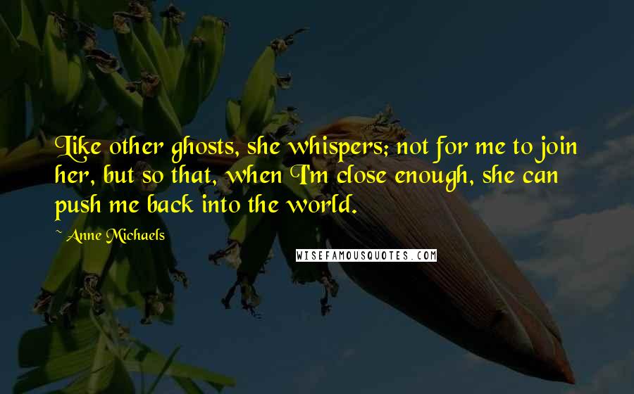 Anne Michaels Quotes: Like other ghosts, she whispers; not for me to join her, but so that, when I'm close enough, she can push me back into the world.