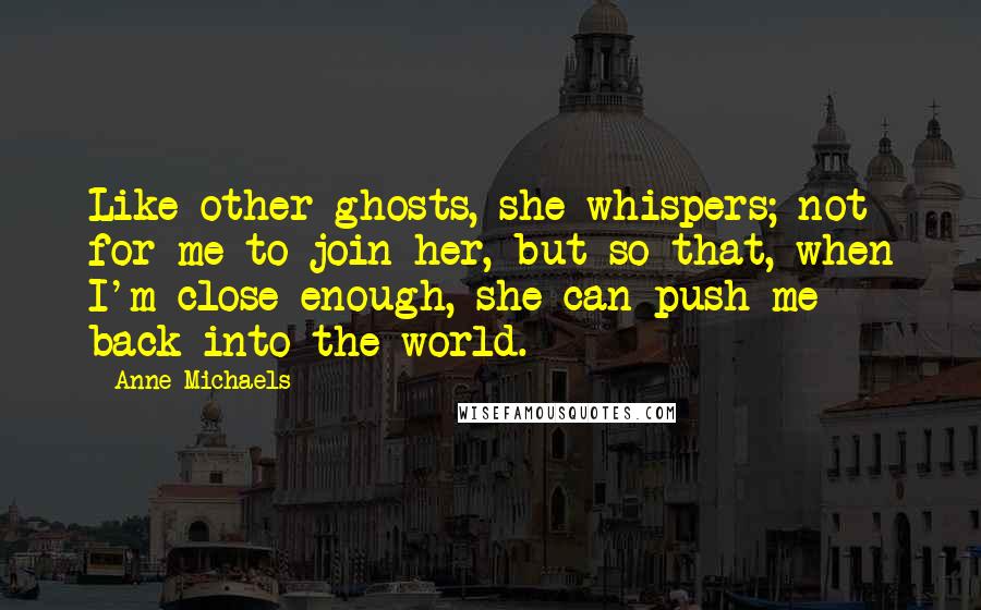 Anne Michaels Quotes: Like other ghosts, she whispers; not for me to join her, but so that, when I'm close enough, she can push me back into the world.