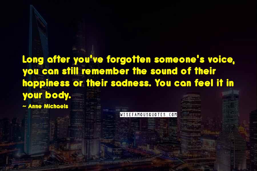 Anne Michaels Quotes: Long after you've forgotten someone's voice, you can still remember the sound of their happiness or their sadness. You can feel it in your body.