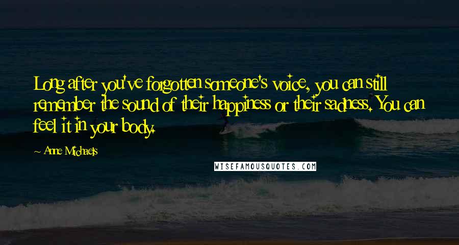 Anne Michaels Quotes: Long after you've forgotten someone's voice, you can still remember the sound of their happiness or their sadness. You can feel it in your body.