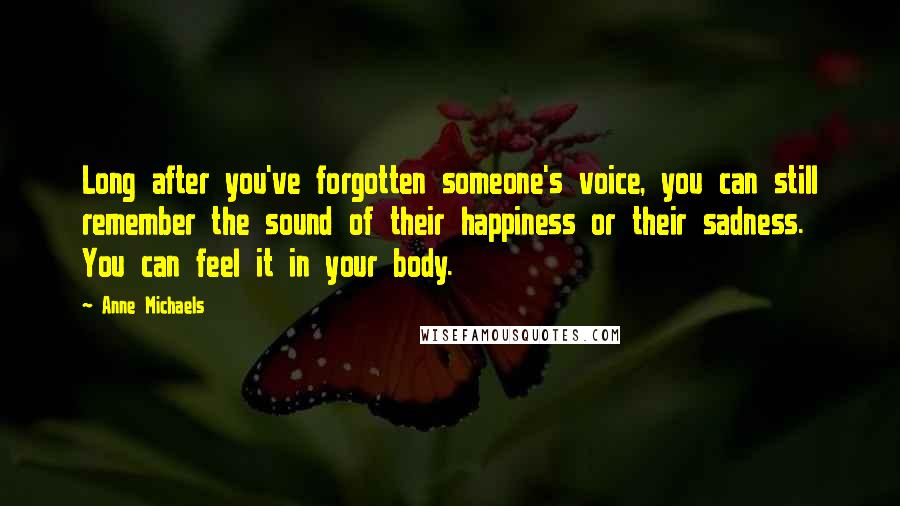Anne Michaels Quotes: Long after you've forgotten someone's voice, you can still remember the sound of their happiness or their sadness. You can feel it in your body.