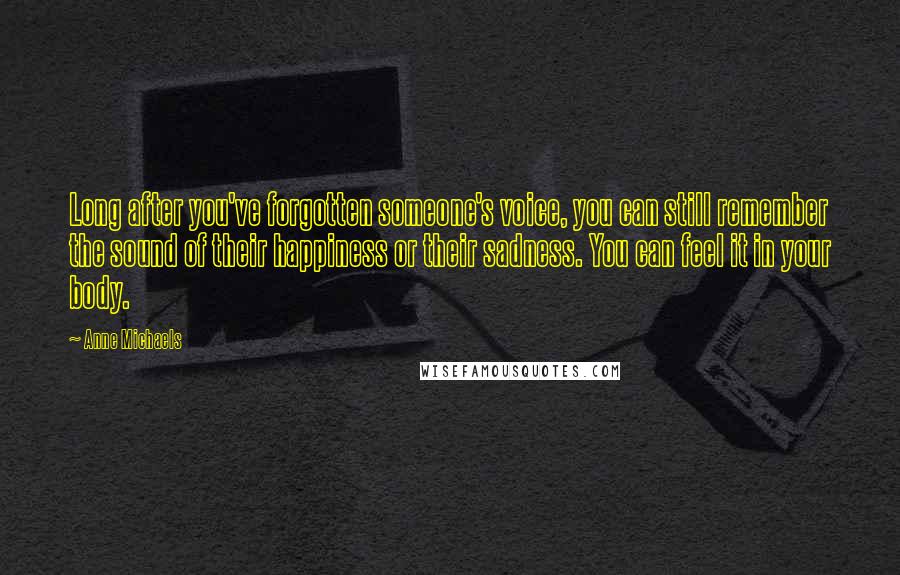Anne Michaels Quotes: Long after you've forgotten someone's voice, you can still remember the sound of their happiness or their sadness. You can feel it in your body.