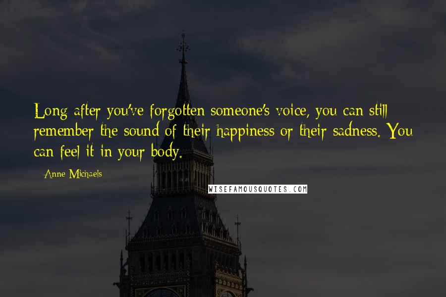 Anne Michaels Quotes: Long after you've forgotten someone's voice, you can still remember the sound of their happiness or their sadness. You can feel it in your body.