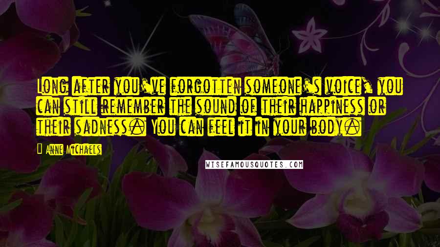 Anne Michaels Quotes: Long after you've forgotten someone's voice, you can still remember the sound of their happiness or their sadness. You can feel it in your body.