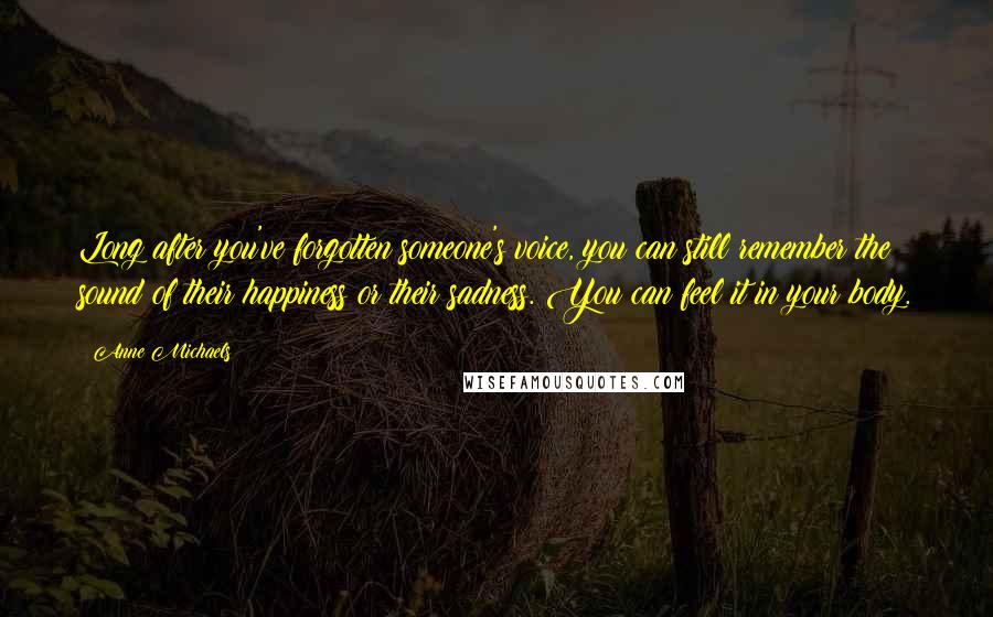 Anne Michaels Quotes: Long after you've forgotten someone's voice, you can still remember the sound of their happiness or their sadness. You can feel it in your body.